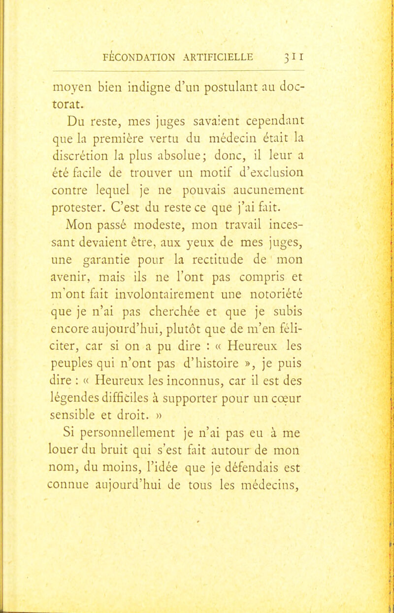 moyen bien indigne d'un postulant au doc- torat. Du reste, mes juges savaient cependant que la première vertu du médecin était la discrétion la plus absolue; donc, il leur a été facile de trouver un motif d'exclusion contre lequel je ne pouvais aucunement protester. C'est du reste ce que j'ai fait. Mon passé modeste, mon travail inces- sant devaient être, aux yeux de mes juges, une garantie pour la rectitude de mon avenir, mais ils ne l'ont pas compris et m'ont fait involontairement une notoriété que je n'ai pas cherchée et que je subis encore aujourd'hui, plutôt que de m'en féli- citer, car si on a pu dire : « Heureux les peuples qui n'ont pas d'histoire », je puis dire : « Heureux les inconnus, car il est des légendes difficiles à supporter pour un coeur sensible et droit. » Si personnellement je n'ai pas eu à me louer du bruit qui s'est fait autour de mon nom, du moins, l'idée que je défendais est connue aujourd'hui de tous les médecins,