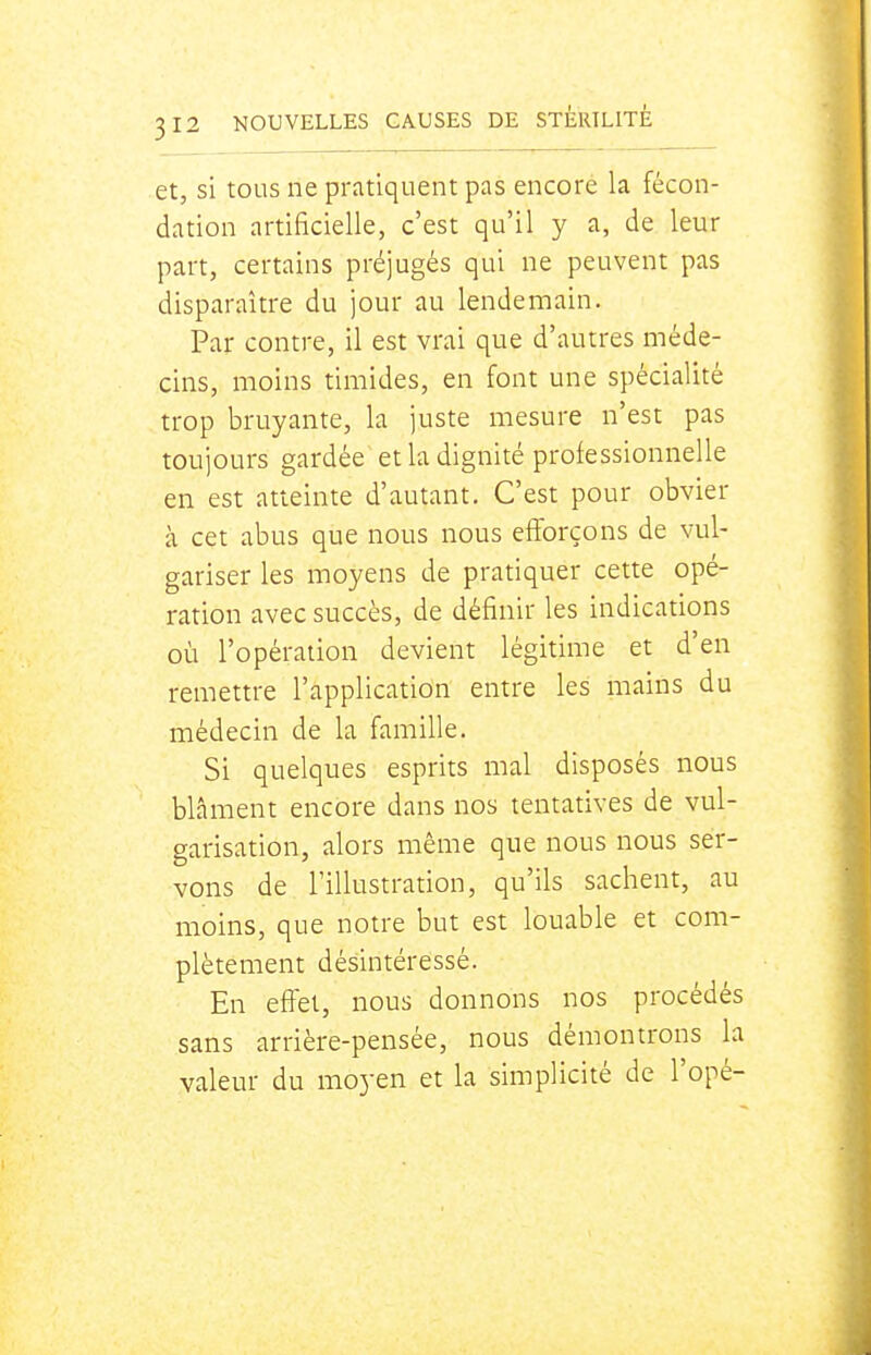 et, si tous ne pratiquent pas encore la fécon- dation artificielle, c'est qu'il y a, de leur part, certains préjugés qui ne peuvent pas disparaître du jour au lendemain. Par contre, il est vrai que d'autres méde- cins, moins timides, en font une spécialité trop bruyante, la juste mesure n'est pas toujours gardée et la dignité professionnelle en est atteinte d'autant. C'est pour obvier à cet abus que nous nous efforçons de vul- gariser les moyens de pratiquer cette opé- ration avec succès, de définir les indications où l'opération devient légitime et d'en remettre l'application entre les mains du médecin de la famille. Si quelques esprits mal disposés nous blâment encore dans nos tentatives de vul- garisation, alors même que nous nous ser- vons de l'illustration, qu'ils sachent, au moins, que notre but est louable et com- plètement désintéressé. En efîel, nous donnons nos procédés sans arrière-pensée, nous démontrons la valeur du moyen et la simplicité de l'opé-