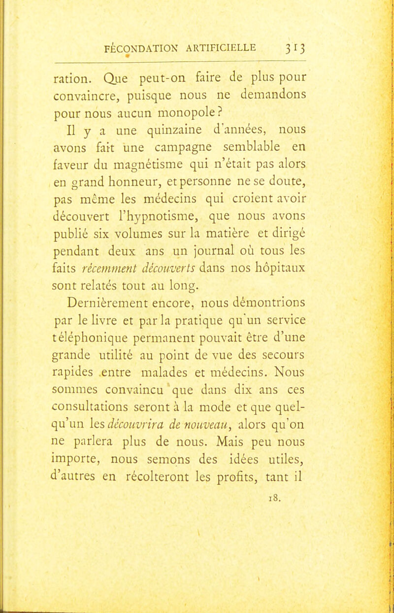 ration. Que peut-on faire de plus pour convaincre, puisque nous ne demandons pour nous aucun monopole ? Il y a une quinzaine d'années, nous avons fait une campagne semblable en faveur du magnétisme qui n'était pas alors en grand honneur, et personne ne se doute, pas même les médecins qui croient avoir découvert l'hypnotisme, que nous avons publié six volumes sur la matière et dirigé pendant deux ans un journal où tous les faits récemment découverts dans nos hôpitaux sont relatés tout au long. Dernièrement encore, nous démontrions par le livre et parla pratique quun service téléphonique permanent pouvait être d'une grande utilité au point de vue des secours rapides .entre malades et médecins. Nous sommes convaincu que dans dix ans ces consultations seront à la mode et que quel- qu'un les découvrira de nouveau, alors qu'on ne parlera plus de nous. Mais peu nous importe, nous semons des idées utiles, d'autres en récolteront les profits, tant il 18.