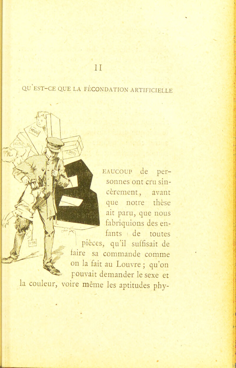 QV EST-CE Q.UE LA FÉCONDATION ARTIFICIELLE EAUcoup de per- sonnes ont cru sin- cèrement, avant que notre thèse ait paru, que nous fobriquions des en- fants ; de toutes pièces, qu'il suffisait de faire sa commande comme on la fait au Louvre; qu'on pouvait demander le sexe et la couleur, voire même les aptitudes phy-