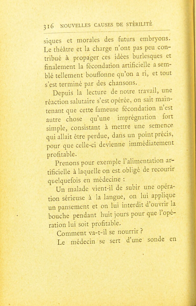 siques et morales des futurs embryons. Le théâtre et la charge n'ont pas peu con- tribué à propager ces idées burlesques et finalement la fécondation artificielle a sem- blé tellement bouffonne qu'on a ri, et tout s'est terminé par des chansons. Depuis la lecture de notre travail, une réaction salutaire s'est opérée, on sait mam- tenant que cette fameuse fécondation n'est autre chose qu'une imprégnation fort simple, consistant à mettre une^ semence qui allait être perdue, dans un point précis, pour que celle-ci devienne immédiatement profitable. Prenons pour exemple l'alimentation ar- tificielle à laquelle on est obligé de recourir quelquefois en médecine : Un malade vient-il de subir une opéra- tion sérieuse à la langue, on lui applique un pansement et on lui interdit d'ouvrir k bouche pendant huit jours pour que l'opé- ration lui soit profitable. Comment va-t-il se nourrir ? Le médecin se sert d'une sonde en