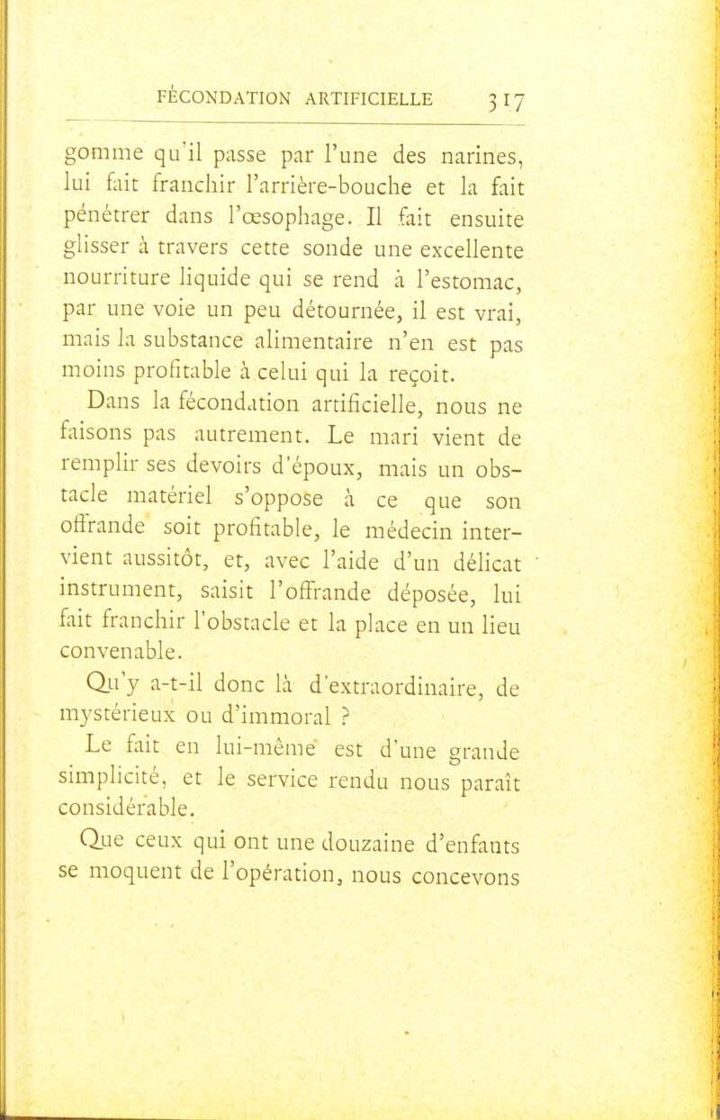gomme qu'il passe par l'une des narines, lui fait franchir l'arrière-bouche et la fait pénétrer dans l'œsophage. Il fait ensuite glisser à travers cette sonde une excellente nourriture liquide qui se rend à l'estomac, par une voie un peu détournée, il est vrai, mais la substance alimentaire n'en est pas moins profitable à celui qui la reçoit. Dans la fécondation artificielle, nous ne faisons pas autrement. Le mari vient de remplir ses devoirs d'époux, mais un obs- tacle matériel s'oppose à ce que son offrande soit profitable, le médecin inter- vient aussitôt, et, avec l'aide d'un délicat instrument, saisit l'offrande déposée, lui fait franchir l'obstacle et la place en un Heu convenable. Q.u'y a-t-il donc là d'extraordinaire, de mystérieux ou d'immoral ? Le fait en lui-même est d'une grande smiphcite, et le service rendu nous paraît considérable. Que ceux qui ont une douzaine d'enfants se moquent de l'opération, nous concevons
