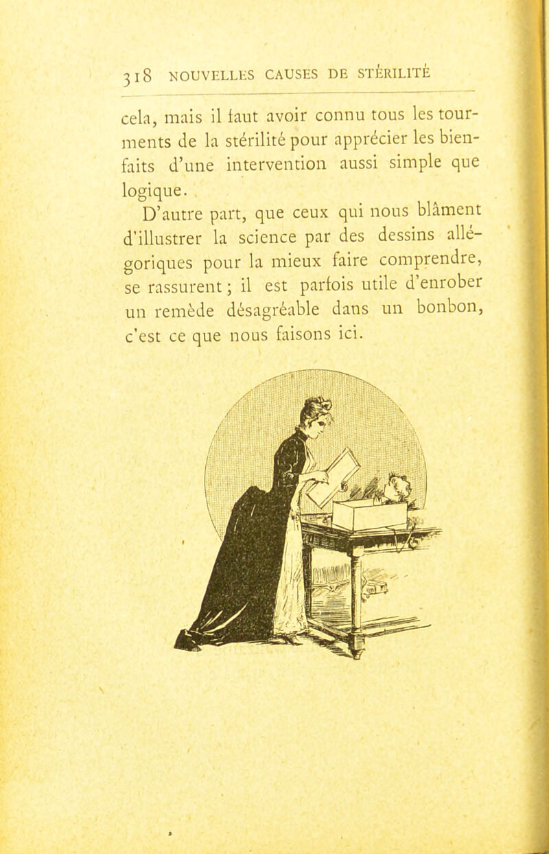 cela, mais il faut avoir connu tous les tour- ments de la stérilité pour apprécier les bien- faits d'une intervention aussi simple que logique. D'autre part, que ceux qui nous blâment d'illustrer la science par des dessins allé- goriques pour la mieux faire comprendre, se rassurent ; il est parfois utile d'enrober un remède désagréable dans un bonbon, c'est ce que nous faisons ici.