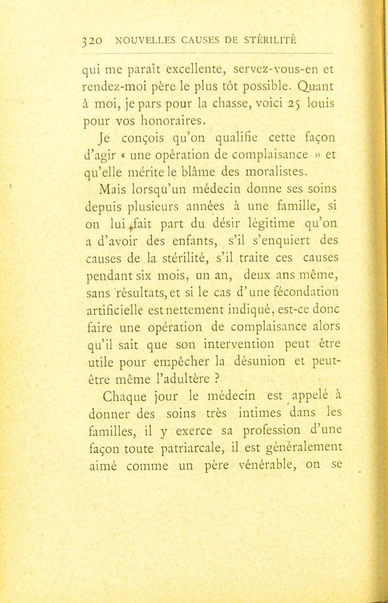 qui me paraît excellente, servez-vous-en et rendez-moi père le plus tôt possible. Q.uant à moi, je pars pour la chasse, voici 25 louis pour vos honoraires. Je conçois qu'on qualifie cette façon d'agir «: une opération de complaisance » et qu'elle mérite le blâme des moralistes. Mais lorsqu'un médecin donne ses soins depuis plusieurs années à une famille, si on lui /ait part du désir légitime qu'on a d'avoir des enfants, s'il s'enquiert des causes de la stérilité, s'il traite ces causes pendant six mois, un an, deux ans même, sans résultats,et si le cas d'une fécondation artificielle est nettement indiqué, est-ce donc faire une opération de complaisance alors qu'il sait que son intervention peut être utile pour empêcher la désunion et peut- être même l'adultère ? Chaque jour le médecin est appelé à donner des soins très intimes dans les familles, il y exerce sa profession d'une façon toute patriarcale, il est généralement aimé comme un père vénérable, on se