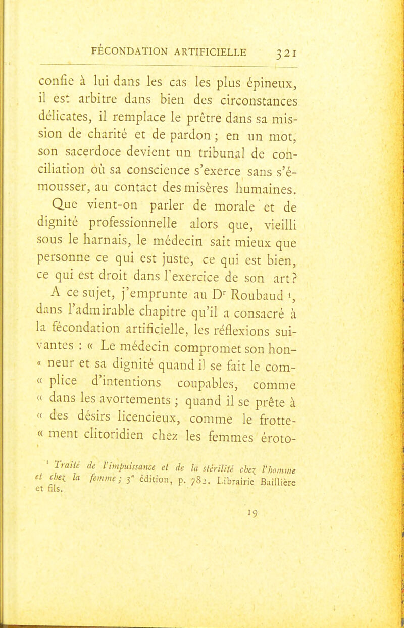confie h lui dans les cas les plus épineux, il est arbitre dans bien des circonstances délicates, il remplace le prêtre dans sa mis- sion de charité et de pardon ; en un mot, son sacerdoce devient un tribunal de con- ciliation où sa conscience s'exerce sans s'é- mousser, au contact des misères humaines. Que vient-on parler de morale et de dignité professionnelle alors que, vieilli sous le harnais, le médecin sait mieux que personne ce qui est juste, ce qui est bien, ce qui est droit dans l'exercice de son art? A ce sujet, j'emprunte au Roubaud dans l'admirable chapitre qu'il a consacré à la fécondation artificielle, les réflexions sui- vantes : « Le médecin compromet son hon- « neur et sa dignité quand il se fait le com- « plice d'intentions coupables, comme « dans les avortements ; quand il se prête à « des désirs licencieux, comme le frotte- « ment clitoridien chez les femmes éroto- ' Trailc de l'impuissance et de la stérilité chei l'homme cl che^ la femme; 3 édition, p. 782. Librairie Baillière et fils. 19