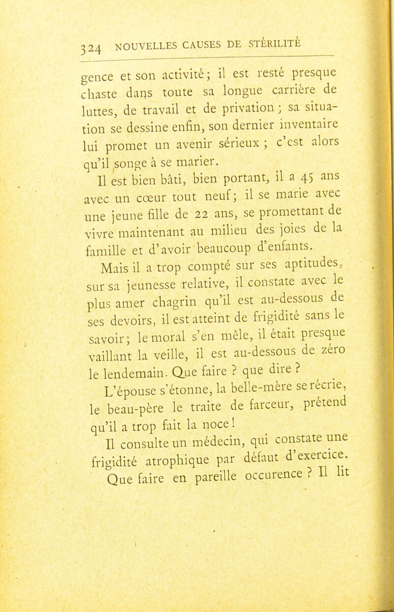 gence et son activité ; il est resté presque chaste dans toute sa longue carrière de luttes, de travail et de privation ; sa situa- tion se dessine enfin, son dernier inventaire lui promet un avenir sérieux ; c'est alors qu'il,songe à se marier. Il est bien bâti, bien portant, il a 45 ans avec un cœur tout neuf; il se marie avec une jeune fille de 22 ans, se promettant de vivre maintenant au milieu des joies de la famille et d'avoir beaucoup d'enfants. Mais il a trop compté sur ses aptitudes, sur sa jeunesse relative, il constate avec le plus amer chagrin qu'il est au-dessous de ses devoirs, il est atteint de frigidité sans le savoir; le moral s'en mêle, il était presque vaillant la veille, il est au-dessous de zéro le lendemain, aue faire ? que dire ? L'épouse s'étonne, la belle-mère se récrie, le beau-père le traite de farceur, prétend qu'il a trop fait la noce ! Il consulte un médecin, qui constate une frigidité atrophique par défaut d'exercice. Que faire en pareille occurence ? Il ht