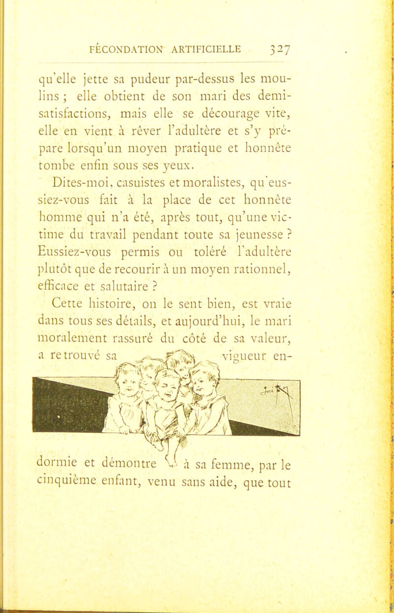 qu'elle jette sa pudeur par-dessus les mou- lins ; elle obtient de son mari des demi- satisfactions, mais elle se décourage vite, elle en vient à rêver l'adultère et s'y pré- pare lorsqu'un moyen pratique et honnête tombe enfin sous ses yeux. Dites-moi, casuistes et moralistes, queus- siez-vous fait à la place de cet honnête homme qui n'a été, après tout, qu'une vic- time du travail pendant toute sa jeunesse ? Eussiez-vous permis ou toléré l'adultère plutôt que de recourir à un moyen rationnel, efficace et salutaire ? Cette histoire, on le sent bien, est vraie dans tous ses détails, et aujourd'hui, le mari moralement rassuré du côté de sa valeur, a retrouvé sa ^--^f-C^^ vis,ueur en- dormie et démontre à sa femme, par le cinquième enfant, venu sans aide, que tout