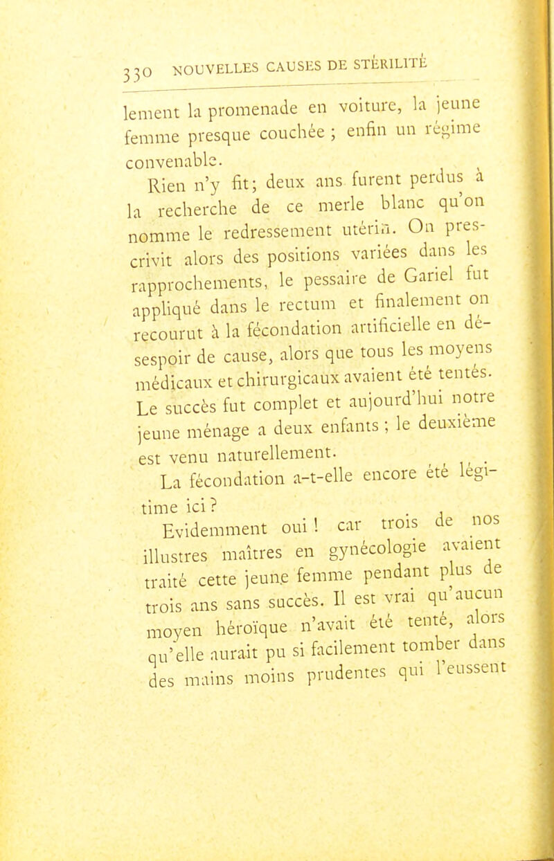lement b promenade en voiture, la jeune femme presque couchée ; enfin un régime convenable. Rien n'y fit; deux ans furent perdus a la recherche de ce merle blanc qu'on nomme le redressement utérin. On pres- crivit alors des positions variées dans les rapprochements, le pessaire de Gariel fut appliqué dans le rectum et finalement on recourut à la fécondation artificielle en de- sespoir de cause, alors que tous les moyens médicaux et chirurgicaux avaient été tentes. Le succès fut complet et aujourd'hui notre jeune ménage a deux enfants ; le deuxième est venu naturellement. La fécondation a-t-elle encore été légi- time ici? . Evidemment oui! car trois de nos illustres maîtres en gynécologie avaient traité cette jeune femme pendant plus de trois ans sans succès. 11 est vrai qu'aucun moyen héroïque n'avait été tente, alors qu'elle aurait pu si facilement tomber dans des mains moins prudentes qui l'eussent