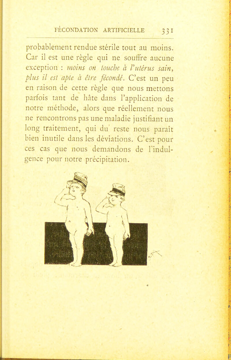 probablement rendue stérile tout au moins. Car il est une règle qui ne souffre aucune exception : moins on louche à Vutérus sain, plus il est apte à être fécondé. C'est un peu en raison de cette règle que nous mettons parfois tant de hâte dans l'application de notre méthode, alors que réellement nous ne rencontrons pas une maladie justifiant un long traitement, qui du' reste nous paraît bien inutile dans les déviations. C'est pour ces cas que nous demandons de l'indul- gence pour notre précipitation.