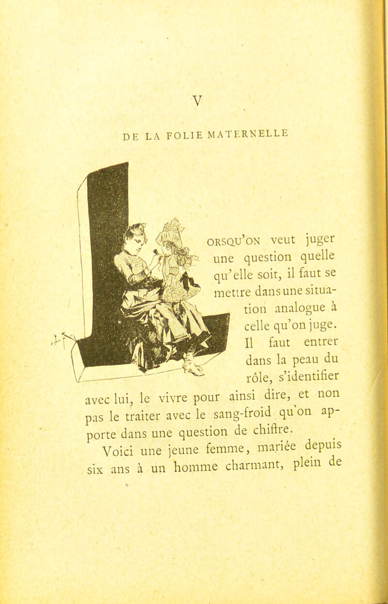 V DE LA FOLIE MATERNELLE ORsau'oN veut juger une question quelle qu'elle soit, il faut se metire dans une situa- tion analogue à celle qu'on juge. Il faut entrer dans la peau du rôle, s'identifier avec lui, le vivre pour ainsi dire, et non pas le traiter avec le sang-froid qu'on ap- porte dans une question de chiffre. Voici une jeune femme, mariée depuis six ans à un homme charmant, plein de