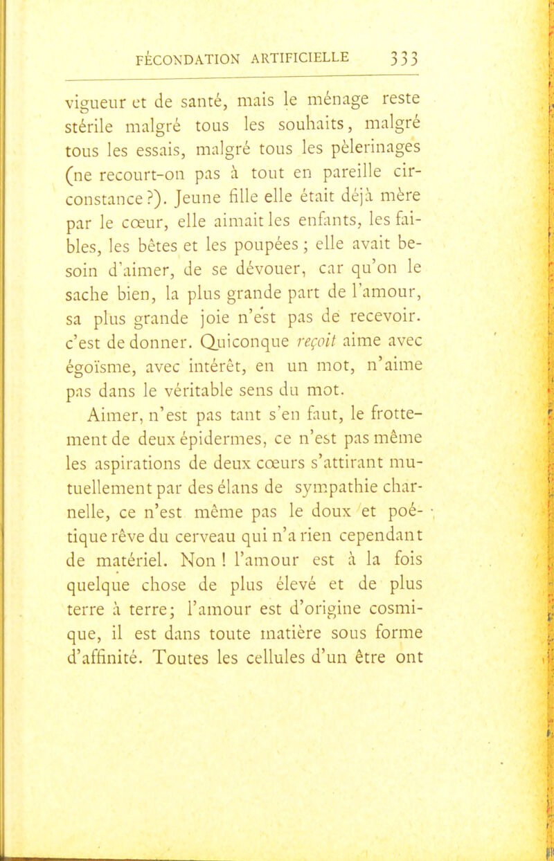 vigueur et de santé, mais le ménage reste stérile malgré tous les souhaits, malgré tous les essais, malgré tous les pèlerinages (ne recourt-on pas à tout en pareille cir- constance?). Jeune fille elle était déjà mère par le cœur, elle aimait les enfonts, les fai- bles, les bêtes et les poupées ; elle avait be- soin d'aimer, de se dévouer, car qu'on le sache bien, la plus grande part de l'amour, sa plus grande joie n'est pas de recevoir, c'est de donner. QjLiiconque reçoit aime avec égoïsme, avec intérêt, en un mot, n'aime pas dans le véritable sens du mot. Aimer, n'est pas tant s'en faut, le frotte- ment de deux épidémies, ce n'est pas même les aspirations de deux cœurs s'attirant mu- tuellement par des élans de sympathie char- nelle, ce n'est même pas le doux et poé- tique rêve du cerveau qui n'a rien cependant de matériel. Non ! l'amour est à la fois quelque chose de plus élevé et de plus terre à terre; l'amour est d'origine cosmi- que, il est dans toute matière sous forme d'affinité. Toutes les cellules d'un être ont