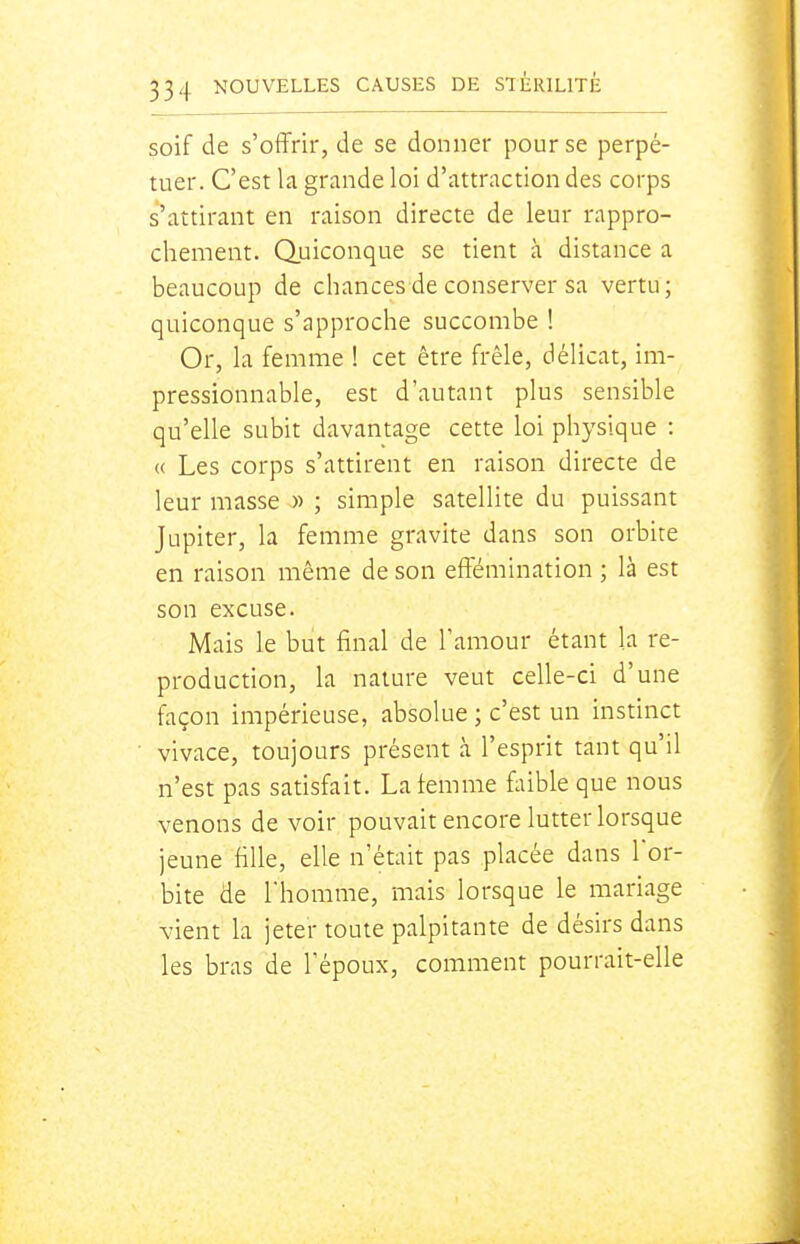 soif de s'offrir, de se donner pour se perpé- tuer. C'est la grande loi d'attraction des corps s'attirant en raison directe de leur rappro- chement. Quiconque se tient à distance a beaucoup de chances de conserver sa vertu; quiconque s'approche succombe ! Or, la femme 1 cet être frêle, délicat, im- pressionnable, est d'autant plus sensible qu'elle subit davantage cette loi physique : « Les corps s'attirent en raison directe de leur masse « ; simple satellite du puissant Jupiter, la femme gravite dans son orbite en raison même de son effémination ; là est son excuse. Mais le but final de l'amour étant la re- production, la nature veut celle-ci d'une façon impérieuse, absolue ; c'est un instinct vivace, toujours présent à l'esprit tant qu'il n'est pas satisfait. Laiemme faible que nous venons de voir pouvait encore lutter lorsque jeune fille, elle n'était pas placée dans lor- bite de l'homme, mais lorsque le mariage vient la jeter toute palpitante de désirs dans les bras de Tépoux, comment pourrait-elle