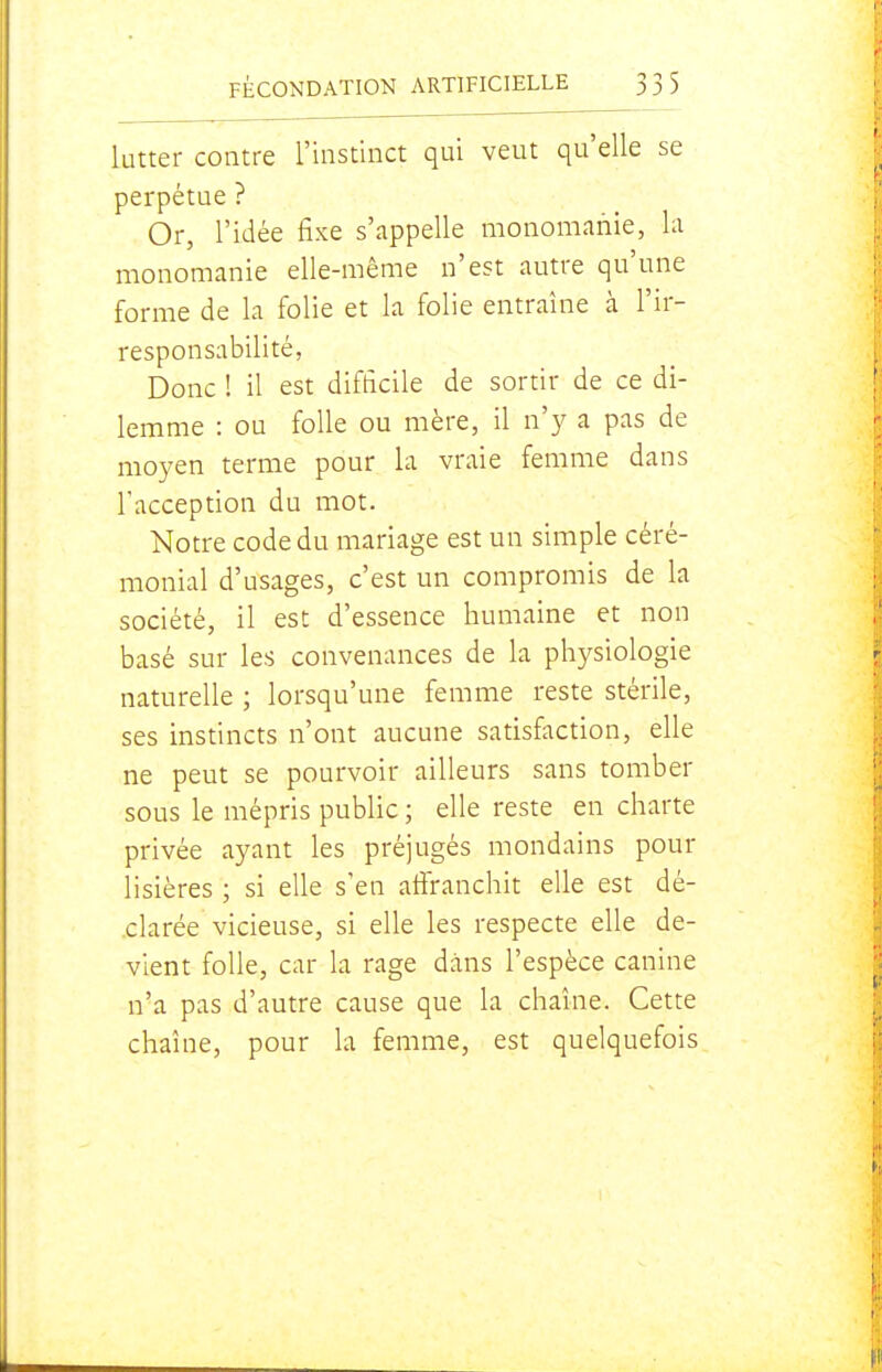 lutter contre l'instinct qui veut qu'elle se perpétue ? Or, l'idée fixe s'appelle monomanie, la monomanie elle-même n'est autre qu'une forme de la folie et la folie entraîne à l'ir- responsabilité, Donc ! il est difficile de sortir de ce di- lemme : ou folle ou mère, il n'y a pas de moyen terme pour la vraie femme dans l'acception du mot. Notre code du mariage est un simple céré- monial d'usages, c'est un compromis de la société, il est d'essence humaine et non basé sur les convenances de la physiologie naturelle ; lorsqu'une femme reste stérile, ses instincts n'ont aucune satisfaction, elle ne peut se pourvoir ailleurs sans tomber sous le mépris pubUc ; elle reste en charte privée ayant les préjugés mondains pour lisières ; si elle s'en afiranchit elle est dé- clarée vicieuse, si elle les respecte elle de- vient folle, car la rage dans l'espèce canine n'a pas d'autre cause que la chaîne. Cette chaîne, pour la femme, est quelquefois
