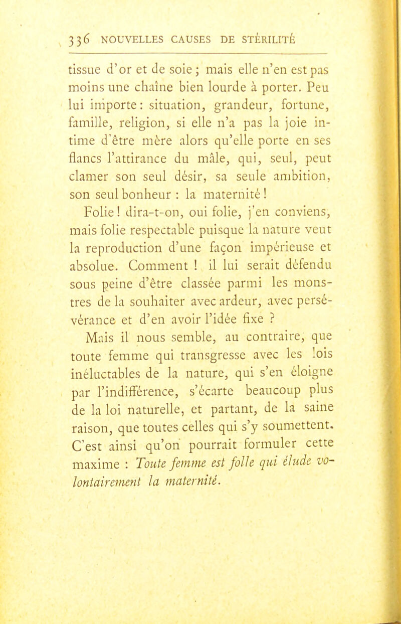 tissue d'or et de soie; mais elle n'en est pas moins une chaîne bien lourde à porter. Peu lui importe : situation, grandeur, fortune, famille, religion, si elle n'a pas la joie in- time d'être mère alors qu'elle porte en ses flancs l'attirance du mâle, qui, seul, peut clamer son seul désir, sa seule ambition, son seul bonheur : la maternité ! Folie! dira-t-on, oui folie, j'en conviens, mais folie respectable puisque la nature veut la reproduction d'une façon impérieuse et absolue. Comment ! il lui serait défendu sous peine d'être classée parmi les mons- tres de la souhaiter avec ardeur, avec persé- vérance et d'en avoir l'idée fixe ? Mais il nous semble, au contraire, que toute femme qui transgresse avec les lois inéluctables de la nature, qui s'en éloigne par l'indifférence, s'écarte beaucoup plus de la loi naturelle, et partant, de la saine raison, que toutes celles qui s'y soumettent. C'est ainsi qu'on pourrait formuler cette maxime : Toute femme est folle qui élude vo- lontairement la maternité.