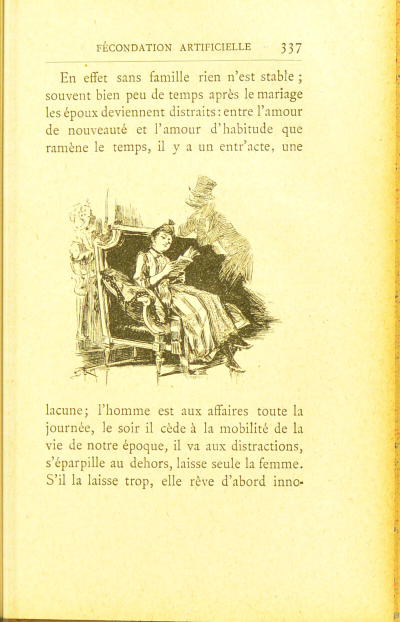En effet sans famille rien n'est stable ; souvent bien peu de temps après le mariage les époux deviennent distraits : entre l'amour de nouveauté et l'amour d'habitude que ramène le temps, il y a un entr'acte, une lacune; l'homme est aux affaires toute la journée, le soir il cède à la mobilité de la vie de notre époque, il va aux distractions, s'éparpille au dehors, laisse seule la femme. S'il la laisse trop, elle rêve d'abord inno-