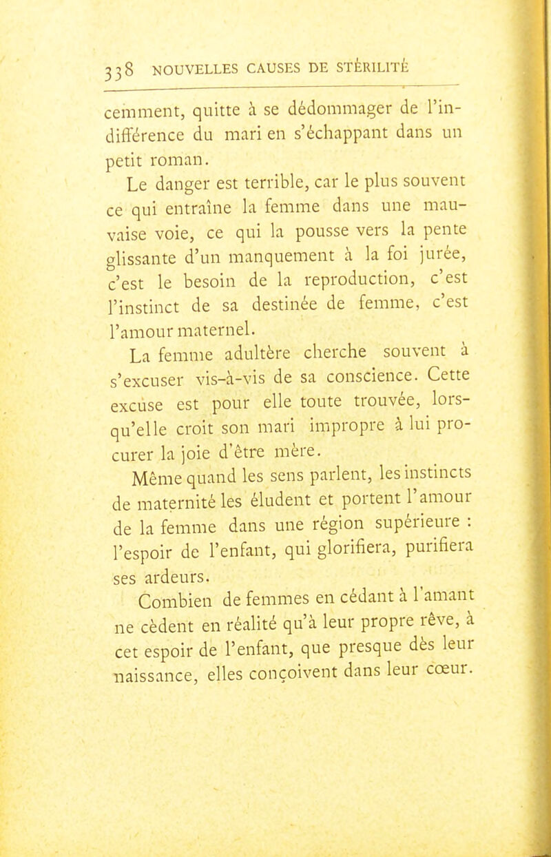 cemment, quitte à se dédommager de l'in- dift'érence du mari en s'échappant dans un petit roman. Le danger est terrible, car le plus souvent ce qui entraîne la femme dans une mau- vaise voie, ce qui la pousse vers la pente glissante d'un manquement à la foi jurée, c'est le besoin de la reproduction, c'est l'instinct de sa destinée de femme, c'est l'amour maternel. La femme adultère cherche souvent à s'excuser vis-à-vis de sa conscience. Cette excuse est pour elle toute trouvée, lors- qu'elle croit son mari impropre à lui pro- curer la joie d'être mère. Même quand les sens parlent, les instincts de maternité les éludent et portent l'amour de la femme dans une région supérieure : l'espoir de l'enfant, qui glorifiera, purifiera ses ardeurs. Combien de femmes en cédant à l'amant ne cèdent en réalité qu'à leur propre rêve, à cet espoir de l'enfant, que presque dès leur naissance, elles conçoivent dans leur cœur.