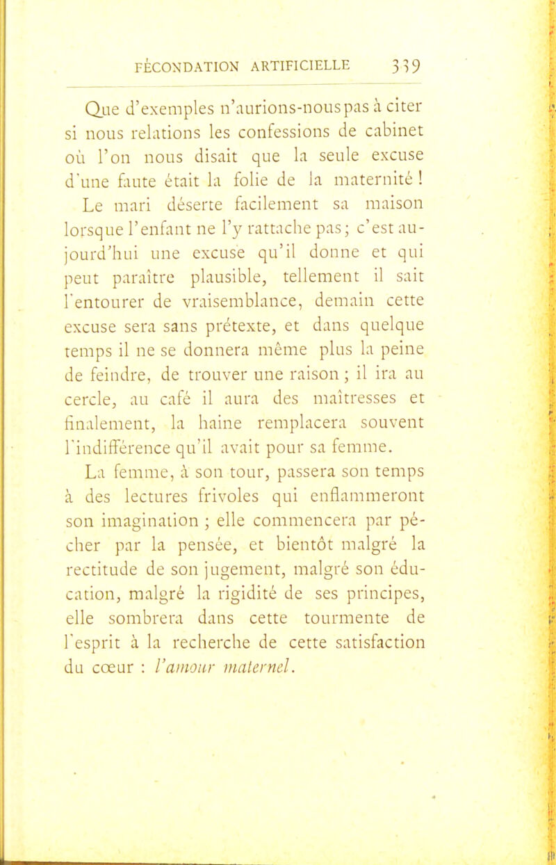 Qiie d'exemples n'aurions-nous pas à cîter si nous relations les confessions de cabinet où l'on nous disait que la seule excuse d'une faute était la folie de la maternité ! Le mari déserte facilement sa maison lorsque l'enfant ne l'y rattache pas ; c'est au- jourd'hui une excuse qu'il donne et qui peut paraître plausible, tellement il sait l'entourer de vraisemblance, demain cette excuse sera sans prétexte, et dans quelque temps il ne se donnera même plus la peine de feindre, de trouver une raison ; il ira au cercle, au café il aura des maîtresses et finalement, la haine remplacera souvent l'indifférence qu'il avait pour sa femme. La femme, à son tour, passera son temps à des lectures frivoles qui enflammeront son imagination ; elle commencera par pé- cher par la pensée, et bientôt malgré la rectitude de son jugement, malgré son édu- cation, malgré la rigidité de ses principes, elle sombrera dans cette tourmente de l'esprit à la recherche de cette satisfaction du cœur : l'amour maternel.