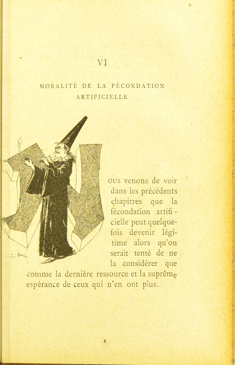 VI MORALITÉ DE LA FÉCONDATION ARTIFICIELLE ous venons de voir dans les précédents chapitres que la fécondation artifi - cielle peut quelque- fois devenir légi- time alors qu'on serait tenté de ne la considérer que comme la dernière ressource et la suprême espérance de ceux qui n'en ont plus.
