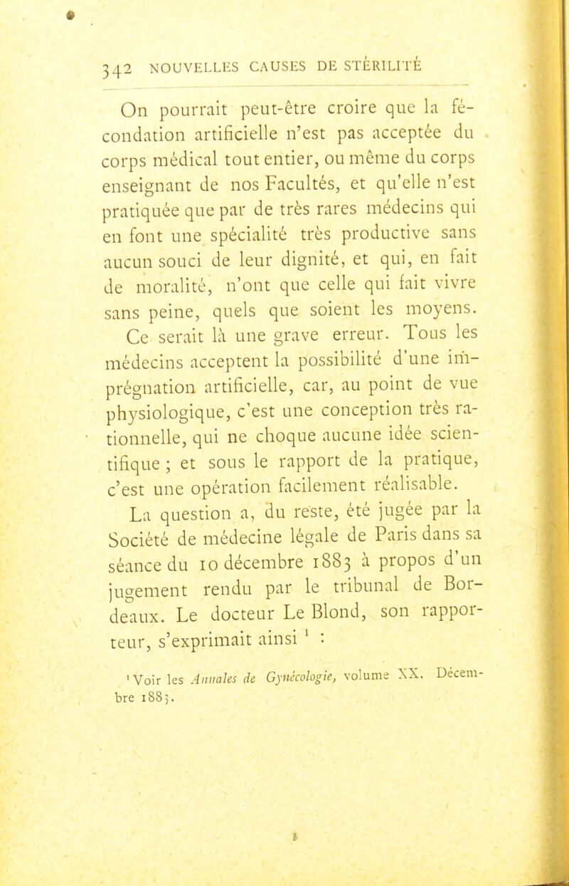 On pourrait peut-être croire que la fé- condation artificielle n'est pas acceptée du corps médical tout entier, ou même du corps enseignant de nos Facultés, et qu'elle n'est pratiquée que par de très rares médecins qui en font une spécialité très productive sans aucun souci de leur dignité, et qui, en fait de moralité, n'ont que celle qui fait vivre sans peine, quels que soient les moyens. Ce serait là une grave erreur. Tous les médecins acceptent la possibilité d'une im- prégnation artificielle, car, au point de vue physiologique, c'est une conception très ra- tionnelle, qui ne choque aucune idée scien- tifique ; et sous le rapport de la pratique, c'est une opération facilement réalisable. La question a, du reste, été jugée par la Société de médecine légale de Paris dans sa séance du lo décembre 1883 à propos d'un jugement rendu par le tribunal de Bor- de'aux. Le docteur Le Blond, son rappor- teur, s'exprimait ainsi ' : 'Voir les Annales de Gynécologie, volume XX. Décem- bre 188;.