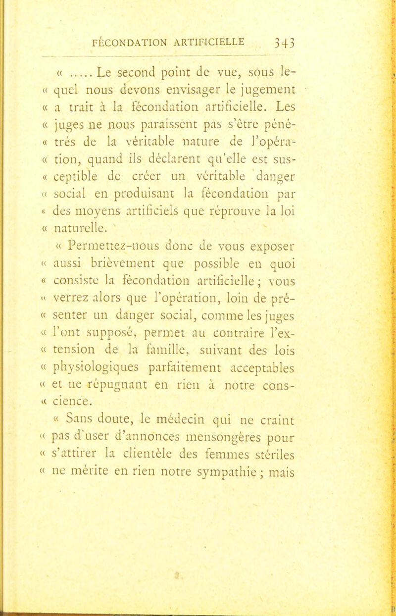 « Le second point de vue, sous le- « quel nous devons envisager le jugement « a trait à la fécondation artificielle. Les « juges ne nous paraissent pas s'être péné- « très de la véritable nature de l'opéra- ce tion, quand ils déclarent qu'elle est sus- ce ceptible de créer un véritable danger « social en produisant la fécondation par « des moyens artificiels que réprouve la loi u naturelle. <( Permettez-nous donc de vous exposer « aussi brièvement que possible en quoi « consiste la fécondation artificielle ; vous  verrez alors que l'opération, loin de pré- ce senter un danger social, comme les juges ce l'ont supposé, permet au contraire l'ex- ce tension de la famille, suivant des lois ce physiologiques parfaitement acceptables ee et ne répugnant en rien à notre cons- <.c cience. ce Sans doute, le médecin qui ne craint le pas d'user d'annonces mensongères pour ce s'attirer la clientèle des femmes stériles ce ne mérite en rien notre sympathie ; mais 1