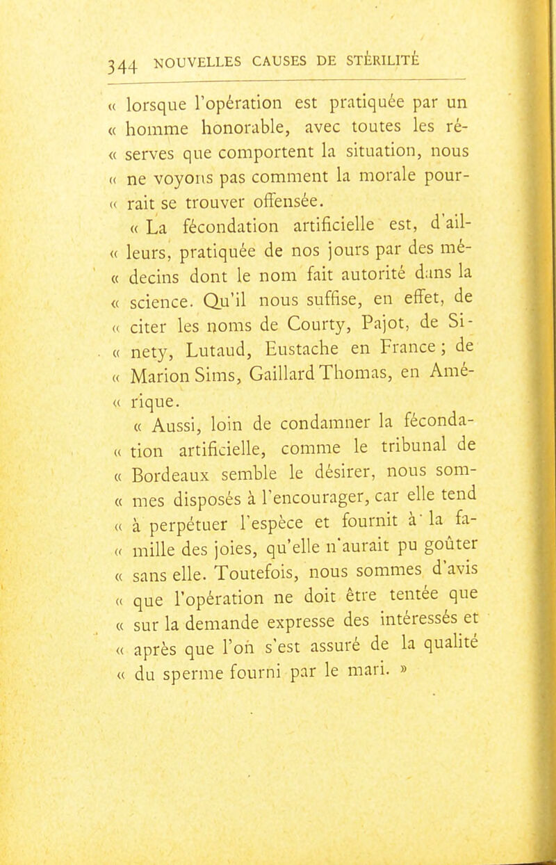 « lorsque l'opération est pratiquée par un « homme honorable, avec toutes les ré- « serves que comportent la situation, nous « ne voyons pas comment la morale pour- « rait se trouver offensée. « La fécondation artificielle est, d'ail- « leurs, pratiquée de nos jours par des mé- « decins dont le nom fait autorité dans la <( science. Qu'il nous suffise, en effet, de <( citer les noms de Courty, Pajot, de Si- « nety, Lutaud, Eustache en France; de « MarionSims, Gaillard Thomas, en Amé- « ri que. « Aussi, loin de condamner la féconda- « tion artificielle, comme le tribunal de « Bordeaux semble le désirer, nous som- « mes disposés à l'encourager, car elle tend « à perpétuer l'espèce et fournit à' la fa- u mille des joies, qu'elle n'aurait pu goûter « sans elle. Toutefois, nous sommes d'avis (c que l'opération ne doit être tentée que « sur la demande expresse des intéressés et « après que l'on s'est assuré de la qualité « du sperme fourni par le mari. »