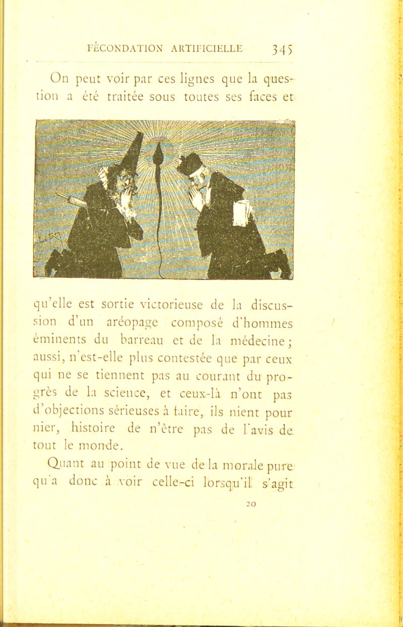 On peut voir par ces lignes que la ques- tion a été traitée sous toutes ses faces et qu'elle est sortie victorieuse de la discus- sion d'un aréopage composé d'hommes éminents du barreau et de la médecine; aussi, n'est-elle plus contestée que par ceux qui ne se tiennent pas au courant du pro- grès de la science, et ceux-là n'ont pas d'objections sérieuses à taire, ils nient pour nier, histoire de n'être pas de l'avis de tout le monde. Quant au point de vue delà morale pure qu'a donc à voir celle-ci lorsqu'il s'agit 20