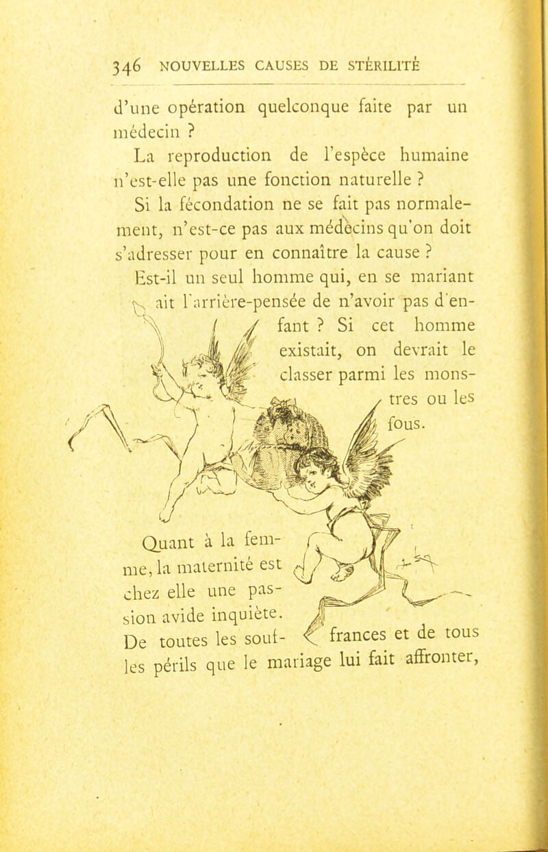 d'une opération quelconque faite par un médecin ? La reproduction de l'espèce humaine n'est-elle pas une fonction naturelle ? Si la fécondation ne se fait pas normale- ment, n'est-ce pas aux médecins qu'on doit s'adresser pour en connaître la cause ? Est-il un seul homme qui, en se mariant ^ ait Tiirrière-pensée de n'avoir pas d'en- ^ fant ? Si cet homme '''' existait, on devrait le classer parmi les mons- tres ou les \ fous. me, la maternité est (\ chez elle une pas- sion avide inquiète. De toutes les soui- ^ frances et de tous les périls que le mariage lui fait affronter,
