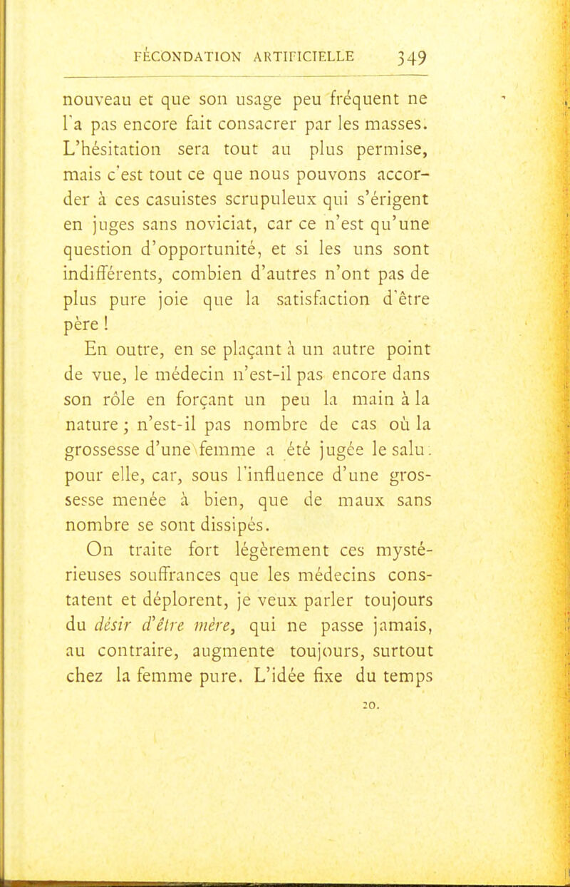 nouveau et que son usage peu fréquent ne Fa pas encore fait consacrer par les masses. L'hésitation sera tout au plus permise, mais c'est tout ce que nous pouvons accor- der k ces casuistes scrupuleux qui s'érigent en juges sans noviciat, car ce n'est qu'une question d'opportunité, et si les uns sont indifférents, combien d'autres n'ont pas de plus pure joie que la satisfaction d'être père ! En outre, en se plaçant à un autre point de vue, le médecin n'est-il pas encore dans son rôle en forçant un peu la main à la nature ; n'est-il pas nombre de cas où la grossesse d'une femme a été jugée lesalu . pour elle, car, sous l'influence d'une gros- sesse menée à bien, que de maux sans nombre se sont dissipés. On traite fort légèrement ces mysté- rieuses souffrances que les médecins cons- tatent et déplorent, je veux parler toujours du désir d'être mère, qui ne passe jamais, au contraire, augmente toujours, surtout chez la femme pure. L'idée fixe du temps :o.