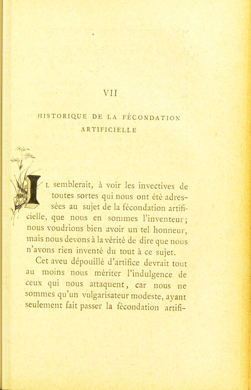 VII HISTORIQUE DE LA FÉCONDATION ARTIFICIELLE L semblerait, à voir les invectives de toutes sortes qui nous ont été adres- sées au sujet de la fécondation artifi- cielle, que nous en sommes l'inventeur; nous voudrions bien avoir un tel honneur, mais nous devons à la vérité de dire que nous n'avons rien inventé du tout à ce sujet. Cet aveu dépouillé d'artifice devrait tout au moins nous mériter l'indulgence de ceux qui nous attaquent, car nous ne sommes qu'un vulgarisateur modeste, ayant seulement fait passer la fécondation artifi-