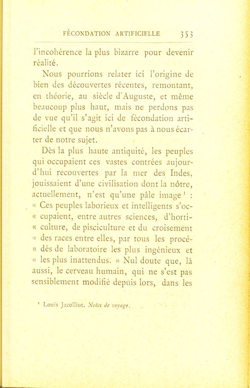 l'incohérence la plus bizarre pour devenir réalité. Nous pourrions relater ici l'origine de bien des découvertes récentes, remontant, en théorie, au siècle dAuguste, et même beaucoup plus haut, mais ne perdons pas de vue qu'il s'agit ici de fécondation arti- ficielle et que nous n'avons pas à nous écar- ter de notre sujet. Dès la plus haute antiquité, les peuples qui occupaient ces vastes contrées aujour- d'hui recouvertes par la mer des Indes, jouissaient d'une civilisation dont la nôtre, actuellement, n'est qu'une pâle image ' : « Ces peuples laborieux et intelligents s'oc- « cupaient, entre autres sciences, d'horti- « culture, de pisciculture et du croisement '( des races entre elles, par tous les procé- « dés de laboratoire les plus ingénieux et « les plus inattendus. » Nul doute que, là aussi, le cerveau humain, qui ne s'est pas sensiblement modifié depuis lors, dans les ' Louis J:icolHot. Noies de vovage.