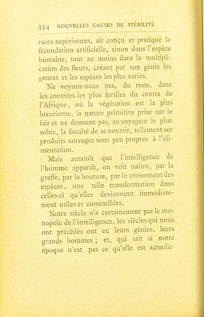 races supérieures, ait conçu et pratiqué la fécondation artificielle, sinon dans l'espèce humaine, tout au moins dans la multipli- cation des fleurs, créant par son génie les genres et les espèces les plus variés. Ne voyons-nous pas, du reste, dans les contrées les plus fertiles du centre de l'Afrique, où la végétation est la plus luxuriante, la nature primitive prise sur le fait et ne donnant pas, au voyageur le plus sobre, la faculté de se nourrir, tellement ses produits sauvages sont peu propres à l'ali- mentation. 1 Mais aussitôt que l'intelligence de l'homme apparaît, on voit naître, par la greff'e, par la bouture, parle croisement des espèces, une telle transformation dans celles-ci qu'elles deviennent immédiate- ment utiles et comestibles. Notre siècle n'a certainement pas le mo- nopole de l'intelligence, les siècles qui nous ont précédés ont eu leurs génies, leurs grands hommes; et, qui sait si notre époque n'est pas ce qu'elle est actuelle-