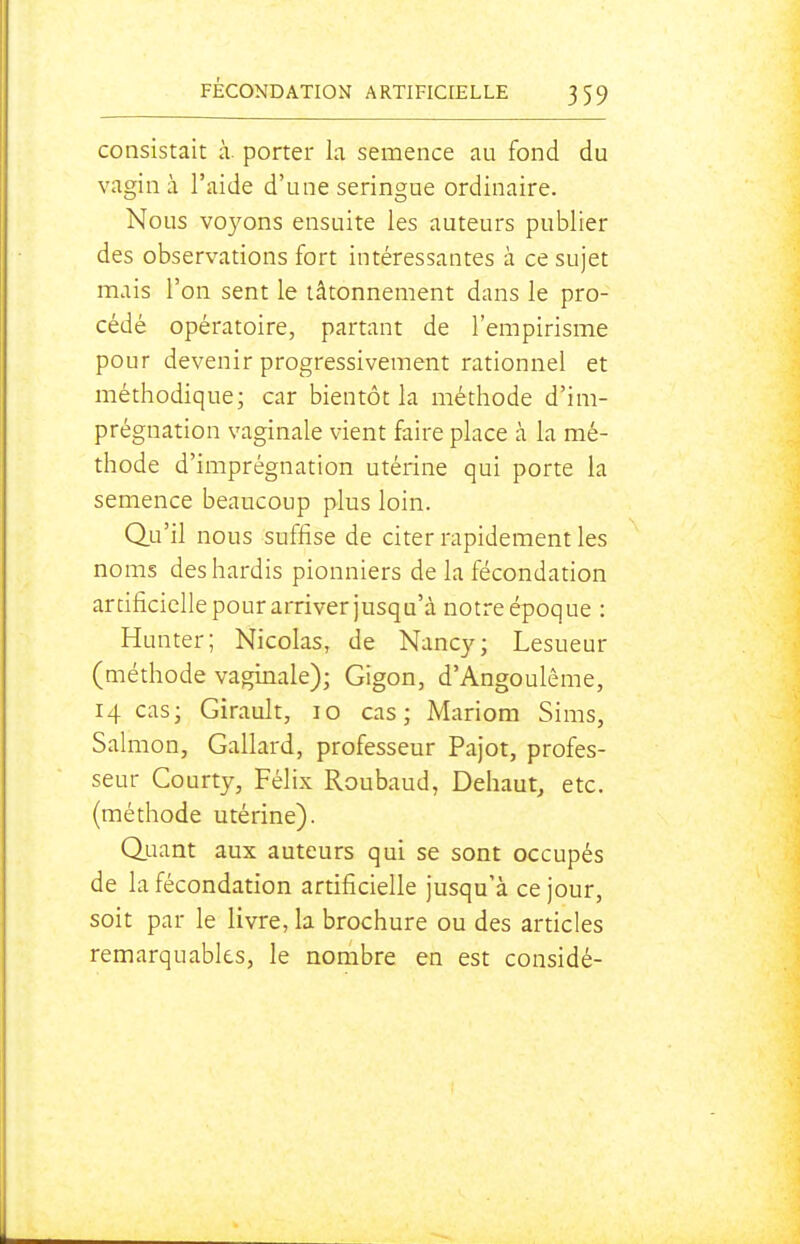 consistait à. porter la semence au fond du vagin à l'aide d'une seringue ordinaire. Nous voyons ensuite les auteurs publier des observations fort intéressantes à ce sujet mais l'on sent le tâtonnement dans le pro- cédé opératoire, partant de l'empirisme pour devenir progressivement rationnel et méthodique; car bientôt la méthode d'im- prégnation vaginale vient faire place à la mé- thode d'imprégnation utérine qui porte la semence beaucoup plus loin. Qu'il nous suffise de citer rapidement les noms des hardis pionniers de la fécondation artificielle pour arriver jusqu'à notre époque : Hunter; Nicolas, de Nancy; Lesueur (méthode vaginale); Gigon, d'Angoulême, 14 cas; Girault, lo cas; Mariom Sims, Salmon, Gallard, professeur Pajot, profes- seur Courty, Félix Roubaud, Dehaut^ etc. (méthode utérine). Q.uant aux auteurs qui se sont occupés de la fécondation artificielle jusqu'à ce jour, soit par le livre, la brochure ou des articles remarquables, le nombre en est considé-