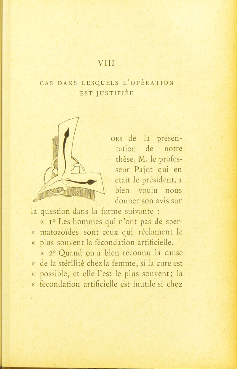 VIII CAS DANS LESaUELS l'opÉRATION EST JUSTIFIÉE ORS de la présen- tation de notre thèse, M. le profes- seur Pajot qui en était le président, a bien voulu nous donner son avis sur la question dans la forme suivante : « 1° Les hommes qui n'ont pas de sper- « matozoïdes sont ceux qui réclament le « plus souvent la fécondation artificielle. « 2° Quand on a bien reconnu la cause « de la stérilité chez la femme, si la cure est « possible, et elle l'est le plus souvent; ht « fécondation artificielle est inutile si chez