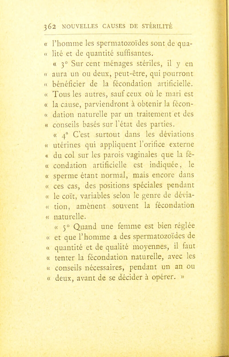 « l'homme les spermatozoïdes sont de qua- « lité et de quantité suffisantes, « 3° Sur cent ménages stériles, il y en « aura un ou deux, peut-être, qui pourront <( bénéficier de la fécondation artificielle. « Tous les autres, sauf ceux où le mari est « la cause, parviendront à obtenir la fécon- « dation naturelle par un traitement et des « conseils basés sur l'état des parties. « 4° C'est surtout dans les déviations « utérines qui appliquent l'orifice externe « du col sur les parois vaginales que la fé- « condation artificielle est indiquée, le « sperme étant normal, mais encore dans « ces cas, des positions spéciales pendant « le coït, variables selon le genre de dévia- « tion, amènent souvent la fécondation « naturelle. « 5° Q.uand une femme est bien réglée « et que l'homme a des spermatozoïdes de « quantité et de qualité moyennes, il faut « tenter la fécondation naturelle, avec les « conseils nécessaires, pendant un an ou « deux, avant de se décider à opérer. »
