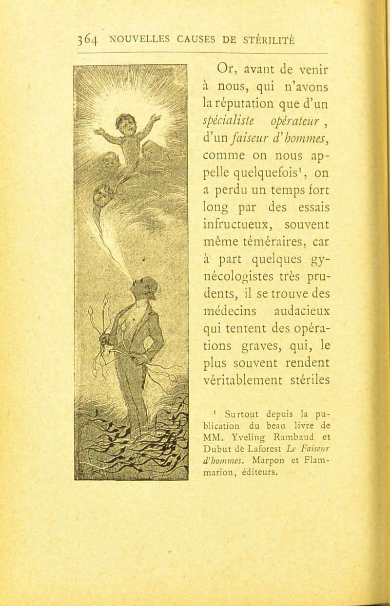Or, avant de venir à nous, qui n'avons la réputation que d'un spécialisle opérateur , d'un faiseur d'hommes, comme on nous ap- pelle quelquefois', on a perdu un temps fort long par des essais infructueux, souvent même téméraires, car à part quelques gy- nécologistes très pru- dents, il se trouve des médecins audacieux qui tentent des opéra- tions graves, qui, le plus souvent rendent véritablement stériles ' Surtout depuis la pu- blication du beau livre de MM. Yveling Ranibaud et Dubut de Laforest Le Faiseur d'hommes. Marpon et Flam- marion, éditeurs.