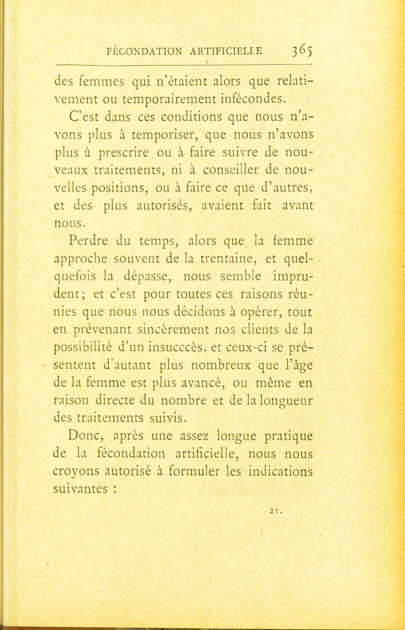 des femmes qui n'étaient alors que relati- vement ou temporairement infécondes. C'est dans ces conditions que nous n'a- vons plus à temporiser, que nous n'avons plus à prescrire ou à faire suivre de nou- veaux traitements, ni à conseiller de nou- velles positions, ou à faire ce que d'autres, et des plus autorisés, avaient fait avant nous. Perdre du temps, alors que la femme approche souvent de la trentaine, et quel- quefois la dépasse, nous semble impru- dent; et c'est pour toutes ces raisons réu- nies que nous nous décidons à opérer, tout en prévenant sincèrement nos clients de la possibilité d'un insucccès, et ceux-ci se pré- sentent d'autant plus nombreux que l'âge de la femme est plus avancé, ou même en raison directe du nombre et de la longueur des traitements suivis. Donc, après une assez longue pratique de la fécondation artificielle, nous nous croyons autorisé à formuler les indications suivantes : 21.