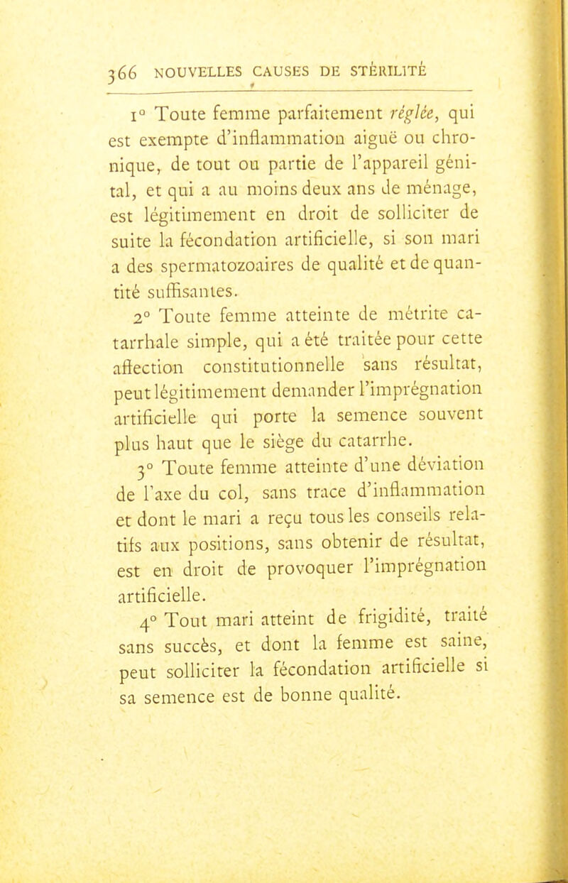 1° Toute femme parfaitement réglée, qui est exempte d'inflammatiou aiguë ou chro- nique, de tout ou partie de l'appareil géni- tal, et qui a au moins deux ans de ménage, est légitimement en droit de solliciter de suite la fécondation artificielle, si son mari a des spermatozoaires de qualité et de quan- tité suffisantes. 2° Toute femme atteinte de métrite ca- tarrhale simple, qui a été traitée pour cette affection constitutionnelle sans résultat, peut légitimement demander l'imprégnation artificielle qui porte la semence souvent plus haut que le siège du catarrhe. 3° Toute femme atteinte d'une déviation de Taxe du col, sans trace d'inflammation et dont le mari a reçu tous les conseils rela- tifs aux poshions, sans obtenir de résultat, est en droit de provoquer l'imprégnation artificielle. 4° Tout mari atteint de frigidité, traité sans succès, et dont la femme est saine, peut solliciter la fécondation artificielle si sa semence est de bonne qualité.
