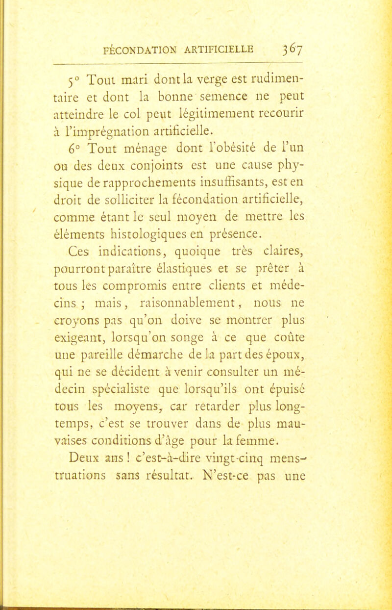 5° Tout mari dont la verge est rudimen- taire et dont la bonne semence ne peut atteindre le col peut légitimement recourir à l'imprégnation artificielle. 6° Tout ménage dont Tobésité de l'un ou des deux conjoints est une cause phy- sique de rapprochements insuffisants, est en droit de solliciter la fécondation artificielle, comme étant le seul moyen de mettre les éléments histologiques en présence. Ces indications, quoique très claires, pourront paraître élastiques et se prêter à tous les compromis entre clients et méde- cins ; mais, raisonnablement, nous ne croyons pas qu'on doive se montrer plus exigeant, lorsqu'on songe à ce que coûte une pareille démarche delà part des époux, qui ne se décident à venir consulter un mé- decin spécialiste que lorsqu'ils ont épuisé tous les moyens, car retarder plus long- temps, c'est se trouver dans de plus mau- vaises conditions d'âge pour la femme. Deux ans ! c'est-à-dire vingt-cinq mens^ truations sans résultat. N'est-ce pas une