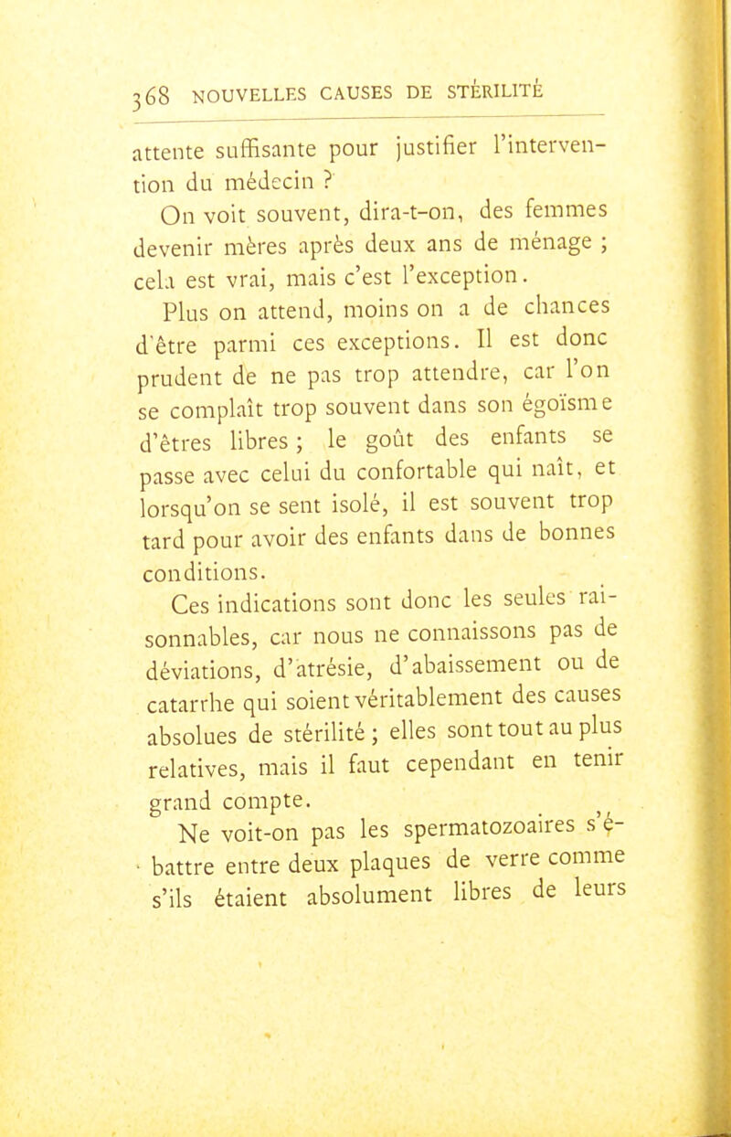attente suffisante pour justifier l'interven- tion du médecin ? On voit souvent, dira-t-on, des femmes devenir mères après deux ans de ménage ; cela est vrai, mais c'est l'exception. Plus on attend, moins on a de chances d'être parmi ces exceptions. Il est donc prudent de ne pas trop attendre, car l'on se complaît trop souvent dans son égoïsme d'êtres libres; le goût des enfants se passe avec celui du confortable qui naît, et lorsqu'on se sent isolé, il est souvent trop tard pour avoir des enfants dans de bonnes conditions. Ces indications sont donc les seules rai- sonnables, car nous ne connaissons pas de déviations, d'atrésie, d'abaissement ou de catarrhe qui soient véritablement des causes absolues de stérilité; elles sont tout au plus relatives, mais il faut cependant en tenir grand compte. Ne voit-on pas les spermatozoaires s'^- • battre entre deux plaques de verre comme s'ils étaient absolument libres de leurs