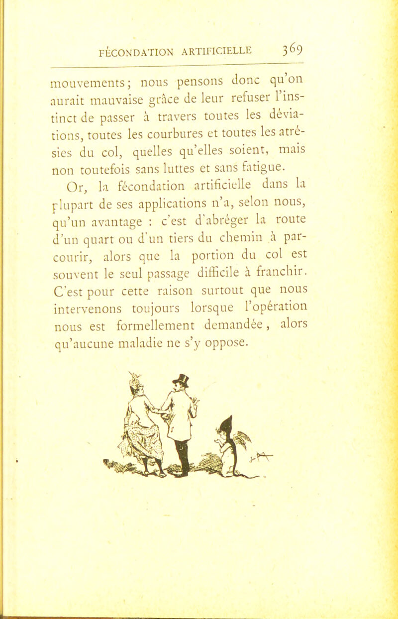 mouvements; nous pensons donc qu'on aurait mauvaise grâce de leur refuser l'ins- tinct de passer à travers toutes les dévia- tions, toutes les courbures et toutes les atré- sies du col, quelles qu'elles soient, mais non toutefois sans luttes et sans fatigue. Or, la fécondation artificielle dans la plupart de ses applications n'a, selon nous, qu'un avantage : c'est d'abréger la route d'un quart ou d'un tiers du chemin à par- courir, alors que la portion du col est souvent le seul passage difiicile à franchir. C'est pour cette raison surtout que nous intervenons toujours lorsque l'opération nous est formellement demandée, alors qu'aucune maladie ne s'y oppose.