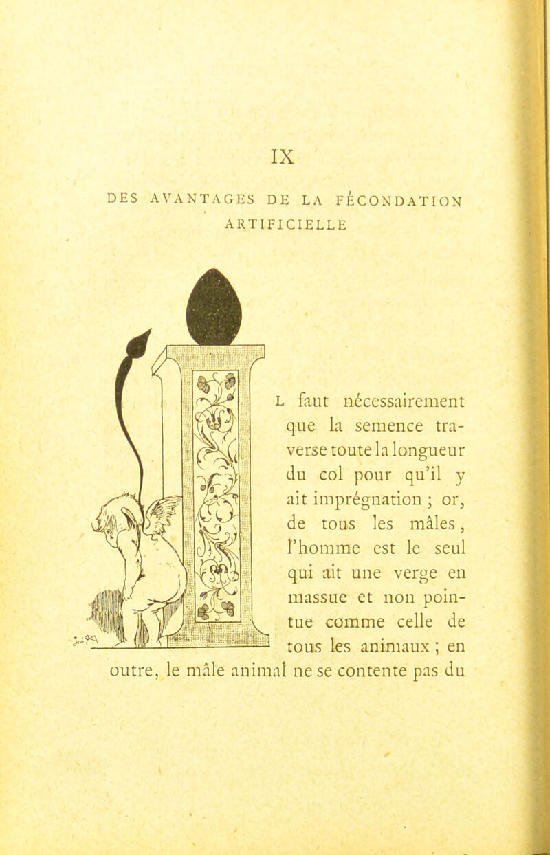 IX DES AVANTAGES DE LA FÉCONDATION ARTIFICIELLE L faut nécessairement que la semence tra- verse toute la longueur du col pour qu'il y ait imprégnation ; or, de tous les mâles, l'homme est le seul qui ait une verge en massue et non poin- tue comme celle de tous les animaux ; en outre, le mâle animal ne se contente pas du