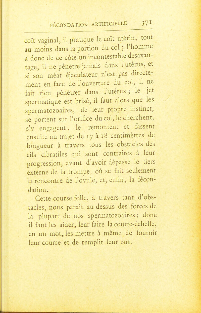 coït vaginal, il pratique le coït utérin, tout au moins dans la portion du col ; l'homme a donc de ce côté un incontestable désavan- tage, il ne pénètre jamais dans l'utérus, et si°son méat éjaculateur n'est pas directe- ment en face de l'ouverture du col, il ne fait rien pénétrer dans l'utérus ; le jet spermatique est brisé, il flmt alors que les spermatozoaires, de leur propre instinct, se portent sur l'orifice du col, le cherchent, s'y engagent, le remontent et fassent ensuite un trajet de 17 à i8 centimètres de longueur à travers tous les obstacles des cils cibratiles qui sont contraii'es à leur progression, avant d'avoir dépassé le tiers externe de la trompe, où se fait seulement la rencontre de l'ovule, et, enfin, la fécon- dation. Cette course folle, à travers tant d'obs- tacles, nous paraît au-dessus des forces de la plupart de nos spermatozoaires ; donc il faut les aider, leur faire la courte-échelle, en un mot, les mettre à même de fournir leur course et de remplir leur but.