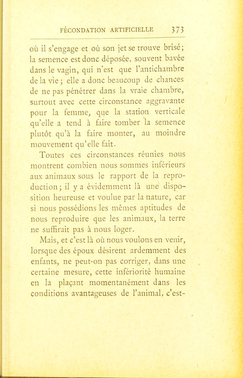 OÙ il s'engage et où son jet se trouve brisé; la semence est donc déposée, souvent bavée dans le vagin, qui n'est que l'antichambre de la vie ; elle a donc beaucoup de chances de ne pas pénétrer dans la vraie chambre, surtout avec cette circonstance aggravante pour la femme, que la station verticale qu'elle a tend à fliire tomber la semence plutôt qu'à la faire monter, au moindre mouvement qu'elle fait. Toutes ces circonstances réunies nous montrent combien nous sommes inférieurs aux animaux sous le rapport de la repro- duction; il y a évidemment là une dispo- sition heureuse et voulue par la nature, car si nous possédions les mêmes aptitudes de nous reproduire que les animaux, la terre ne suffirait pas à nous loger. Mais, et c'est là où nous voulons en venir, lorsque des époux désirent ardemment des enfants, ne peut-on pas corriger, dans une certaine mesure, cette infériorité humaine en la plaçant momentanément dans les conditions avantageuses de l'animal, c'est-