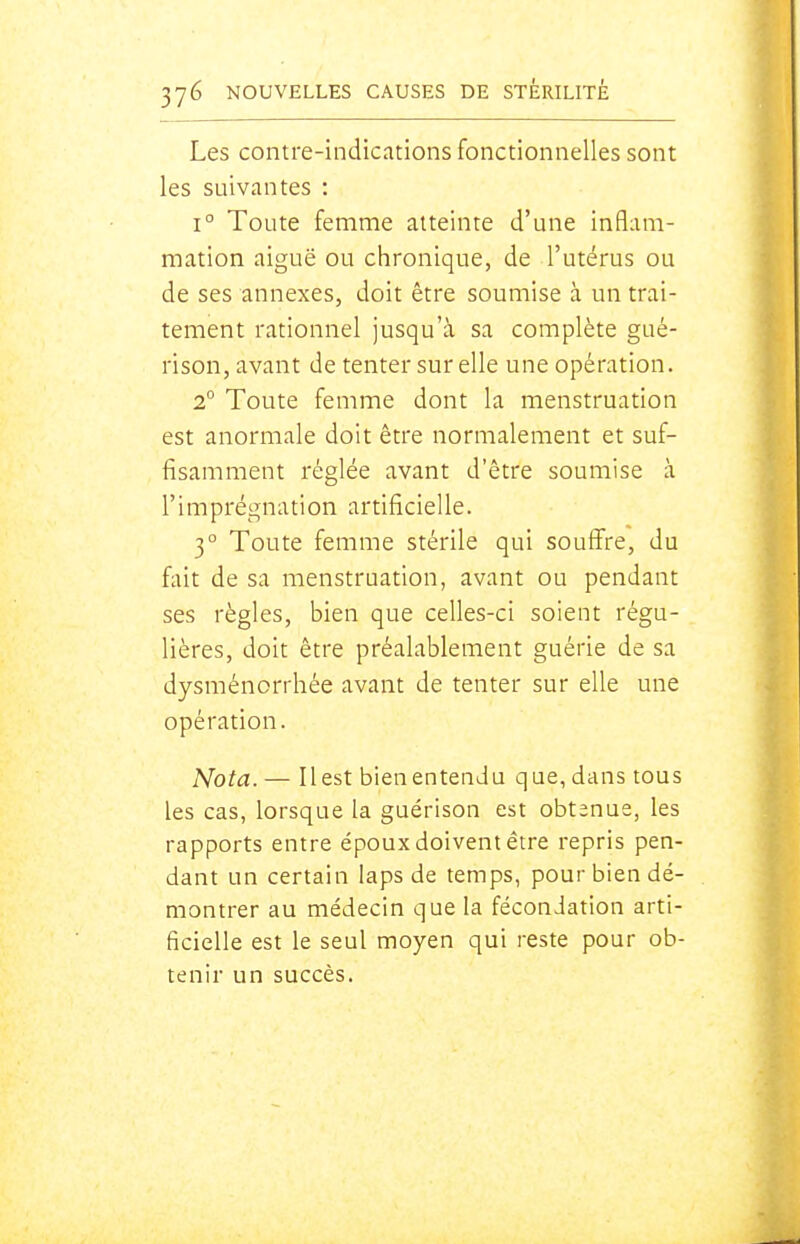 Les contre-indications fonctionnelles sont les suivantes : 1° Toute femme atteinte d'une inflam- mation aiguë ou chronique, de l'utérus ou de ses annexes, doit être soumise à un trai- tement rationnel jusqu'à sa complète gué- rison, avant de tenter sur elle une opération. 2° Toute femme dont la menstruation est anormale doit être normalement et suf- fisamment réglée avant d'être soumise à l'imprégnation artificielle. 3° Toute femme stérile qui souffre, du fait de sa menstruation, avant ou pendant ses règles, bien que celles-ci soient régu- lières, doit être préalablement guérie de sa dysménorrhée avant de tenter sur elle une opération. Nota. — IIest bien entendu que, dans tous les cas, lorsque la guérison est obtenue, les rapports entre époux doivent être repris pen- dant un certain laps de temps, pour bien dé- montrer au médecin que la fécondation arti- ficielle est le seul moyen qui reste pour ob- tenir un succès.