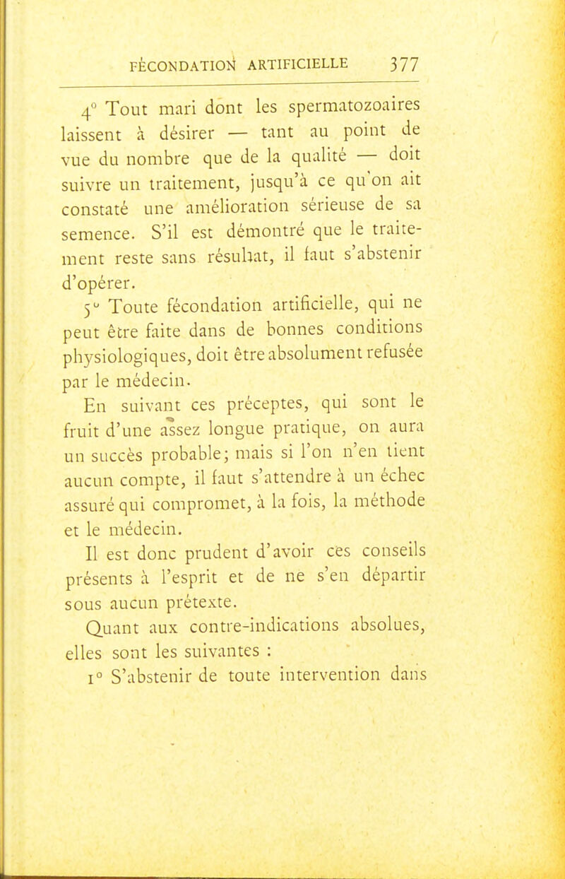 4° Tout mari dont les spermatozoaires laissent à désirer — tant au point de vue du nombre que de la qualité — doit suivre un traitement, jusqu'à ce qu'on ait constaté une amélioration sérieuse de sa semence. S'il est démontré que le traite- ment reste sans résuhat, il faut s'abstenir d'opérer, 5 Toute fécondation artificielle, qui ne peut être faite dans de bonnes conditions physiologiques, doit être absolument refusée par le médecin. En suivant ces préceptes, qui sont le fruit d'une assez longue pratique, on aura un succès probable; mais si l'on n'en tient aucun compte, il faut s'attendre à un échec assuré qui compromet, à la fois, la méthode et le médecin. Il est donc prudent d'avoir ces conseils présents à l'esprit et de ne s'en départir sous aucun prétexte. Quant aux contre-indications absolues, elles sont les suivantes : 1° S'abstenir de toute intervention dans