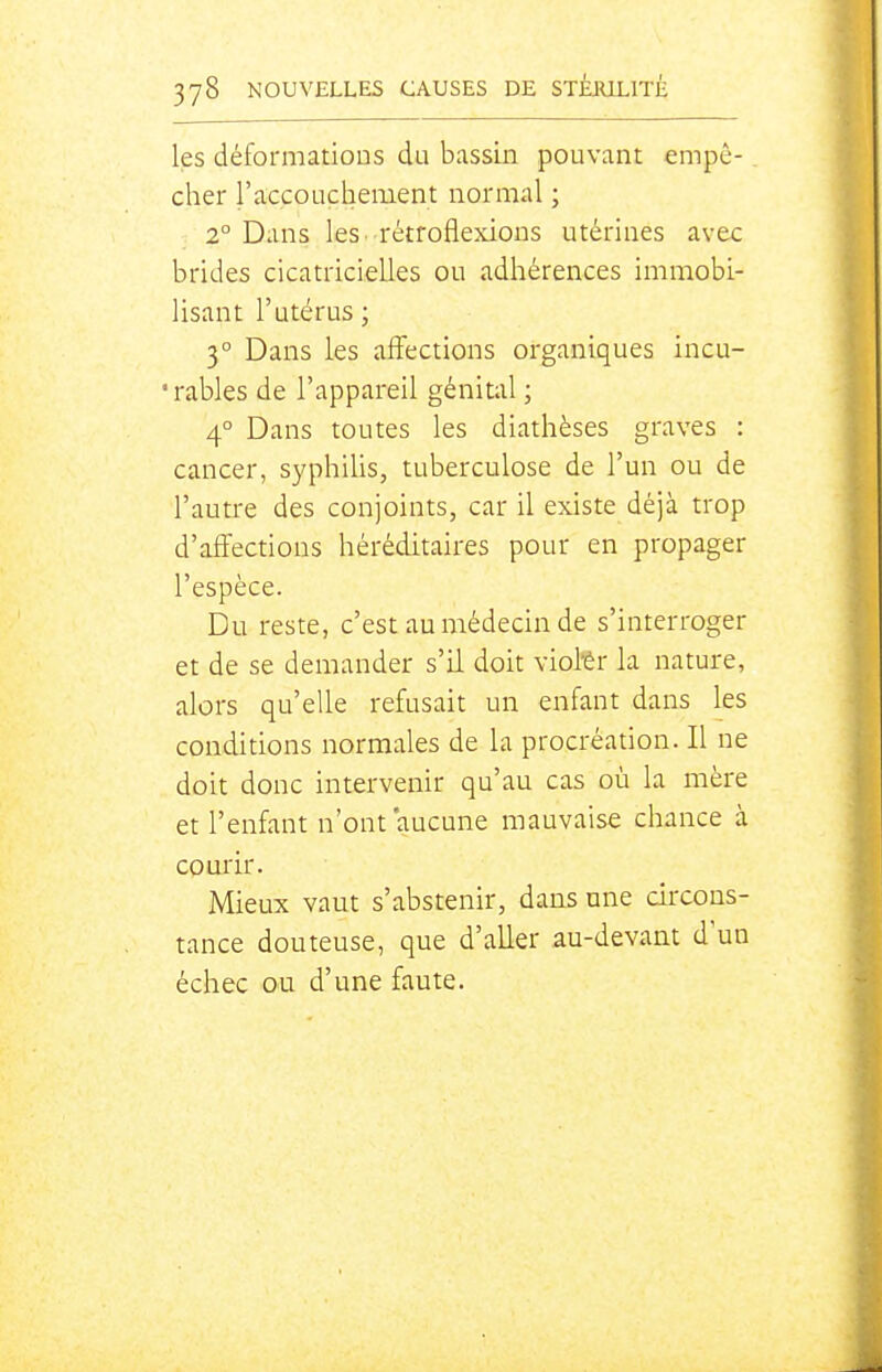 les déformations du bassin pouvant empê- cher l'accoucbiement normal ; 1° Dans les. rétroflexions utérines avec brides cicatricielles ou adhérences immobi- lisant l'utérus ; 3° Dans les affections organiques incu- 'rables de l'appareil génital ; 4° Dans toutes les diathèses graves : cancer, syphilis, tuberculose de l'un ou de l'autre des conjoints, car il existe déjà trop d'affections héréditaires pour en propager l'espèce. Du reste, c'est au médecin de s'interroger et de se demander s'il doit viol'ér la nature, alors qu'elle refusait un enfant dans les conditions normales de la procréation. Il ne doit donc intervenir qu'au cas où la mère et l'enfant n'ont aucune mauvaise chance à courir. Mieux vaut s'abstenir, dans une circons- tance douteuse, que d'aller au-devant d'un échec ou d'une faute.