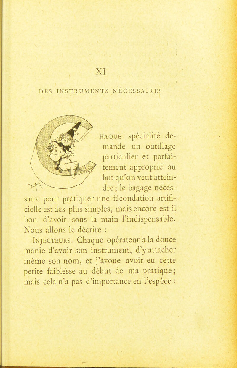 DES XI INSTRUMENTS NÉCESSAIRES HAQ.UE spécialité de- mande un outillage particulier et parfai- tement approprié au but qu'on veut attein- dre; le bagage néces- saire pour pratiquer une fécondation artifi- cielle est des plus simples, mais encore est-il bon d'avoir sous la main l'indispensable. Nous allons le décrire : Injecteurs. Chaque opérateur a la douce manie d'avoir son instrument, d'y attacher même son nom, et j'avoue avoir eu cette petite faiblesse au début de ma pratique; mais cela n'a pas d'importance en l'espèce :