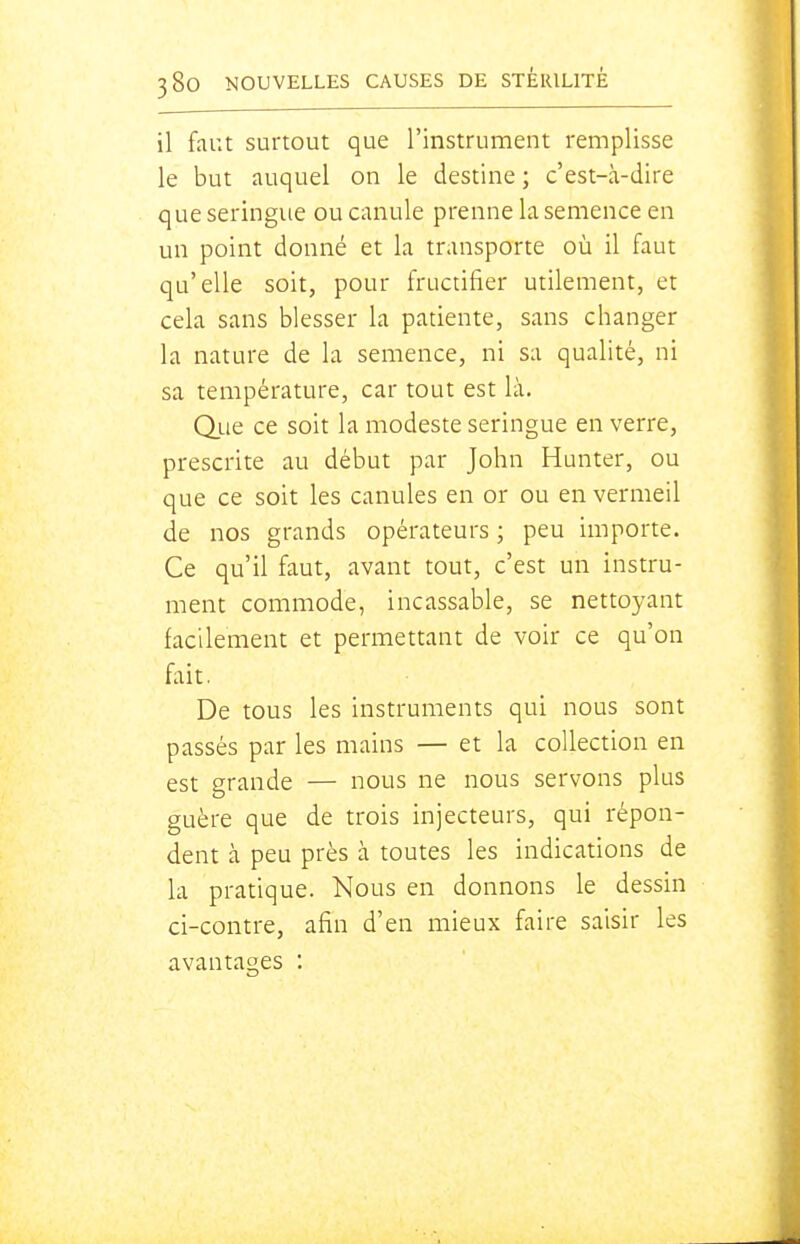 il faut surtout que l'instrument remplisse le but auquel on le destine; c'est-à-dire que seringue ou canule prenne la semence en un point donné et la transporte où il faut qu'elle soit, pour fructifier utilement, et cela sans blesser la patiente, sans changer la nature de la semence, ni sa qualité, ni sa température, car tout est là, due ce soit la modeste seringue en verre, prescrite au début par John Hunter, ou que ce soit les canules en or ou en vermeil de nos grands opérateurs ; peu importe. Ce qu'il faut, avant tout, c'est un instru- ment commode, incassable, se nettoyant facilement et permettant de voir ce qu'on fait. De tous les instruments qui nous sont passés par les mains — et la collection en est grande — nous ne nous servons plus guère que de trois injecteurs, qui répon- dent à peu près à toutes les indications de la pratique. Nous en donnons le dessin ci-contre, afin d'en mieux faire saisir les avantages :