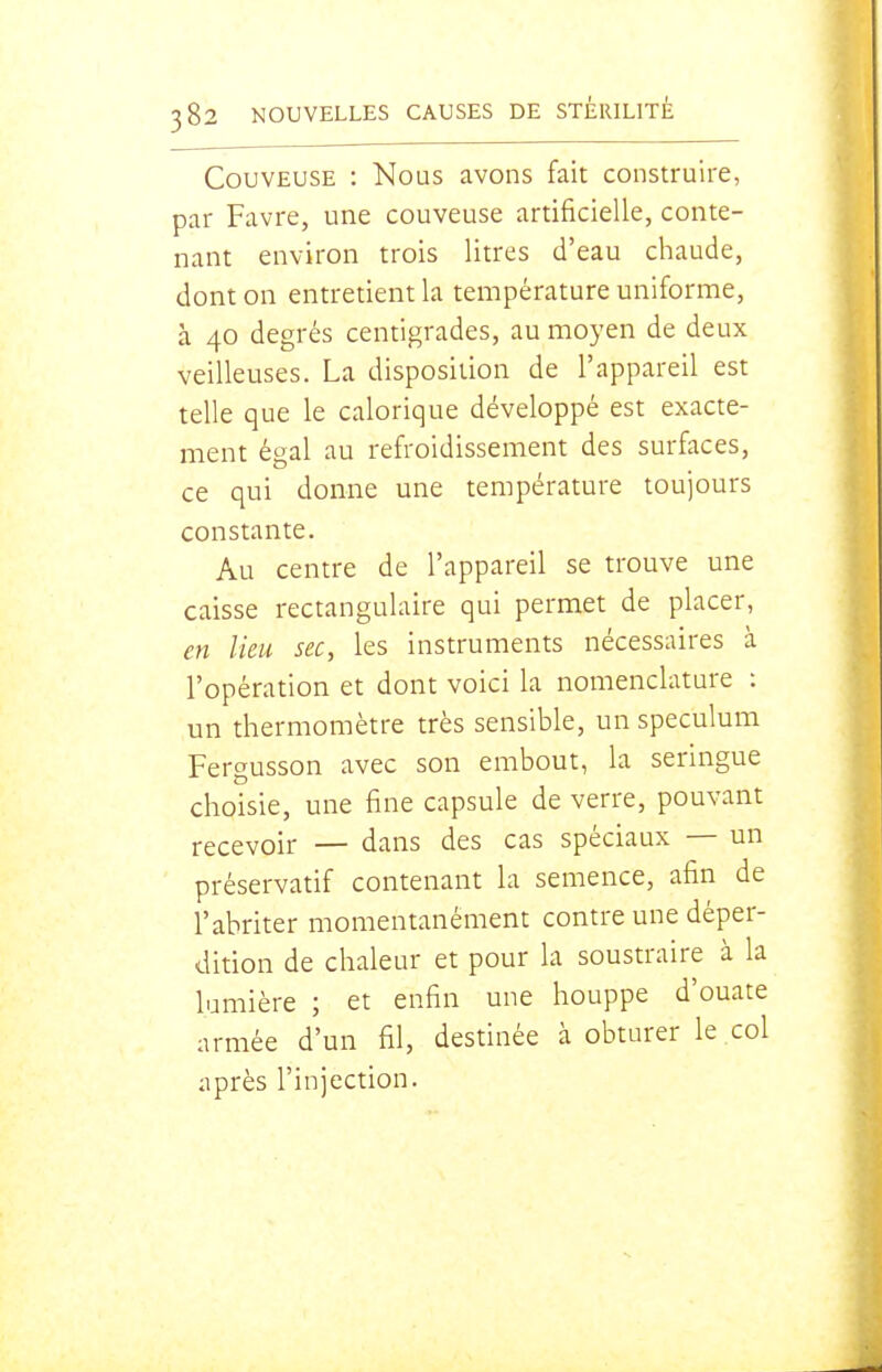 Couveuse : Nous avons fait construire, par Favre, une couveuse artificielle, conte- nant environ trois litres d'eau chaude, dont on entretient la température uniforme, à 40 degrés centigrades, au moyen de deux veilleuses. La disposition de l'appareil est telle que le calorique développé est exacte- ment égal au refroidissement des surfaces, ce qui donne une température toujours constante. Au centre de l'appareil se trouve une caisse rectangulaire qui permet de placer, en lieu sec, les instruments nécessaires à l'opération et dont voici la nomenclature : un thermomètre très sensible, un spéculum Fergusson avec son embout, la seringue choisie, une fine capsule de verre, pouvant recevoir — dans des cas spéciaux — un préservatif contenant la semence, afin de l'abriter momentanément contre une déper- dition de chaleur et pour la soustraire à la kmière ; et enfin une houppe d'ouate armée d'un fil, destinée à obturer le col après l'injection.