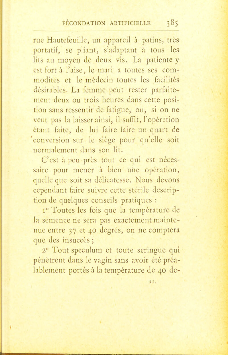 rue Hautefeuille, un appareil à patins, très portatif, se pliant, s'adaptant à tous les lits au moyen de deux vis. La patiente y est fort à l'aise, le mari a toutes ses com- modités et le médecin toutes les facilités désirables. La femme peut rester parfaite- ment deux ou trois heures dans cette posi- tion sans ressentir de fatigue, ou, si on ne veut pas la laisser ainsi, il suffit, l'opérr.tion étant faite, de lui faire laire un quart de 'conversion sur le siège pour qu'elle soit normalement dans son lit. C'est à peu près tout ce qui est néces- saire pour mener à bien une opération, quelle que soit sa délicatesse. Nous devons cependant faire suivre cette stérile descrip- tion de quelques conseils pratiques : 1° Toutes les fois que la température de la semence ne sera pas exactement mainte- nue entre 37 et 40 degrés, on ne comptera que des insuccès ; 2° Tout spéculum et toute seringue qui pénètrent dans le vagin sans avoir été préa- lablement portés à la température de 40 de- 22.